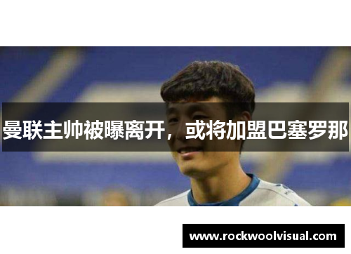 曼联主帅被曝离开，或将加盟巴塞罗那